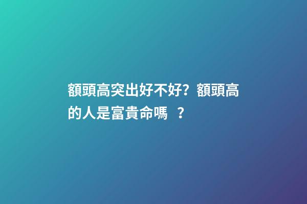 額頭高突出好不好？額頭高的人是富貴命嗎？